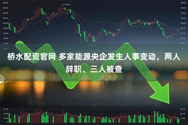 桥水配资官网 多家能源央企发生人事变动，两人辞职、三人被查
