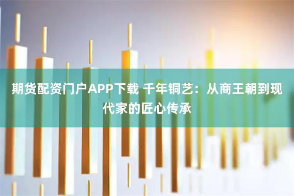期货配资门户APP下载 千年铜艺：从商王朝到现代家的匠心传承