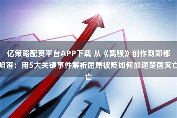 亿策略配资平台APP下载 从《离骚》创作到郢都陷落：用5大关键事件解析屈原被贬如何加速楚国灭亡