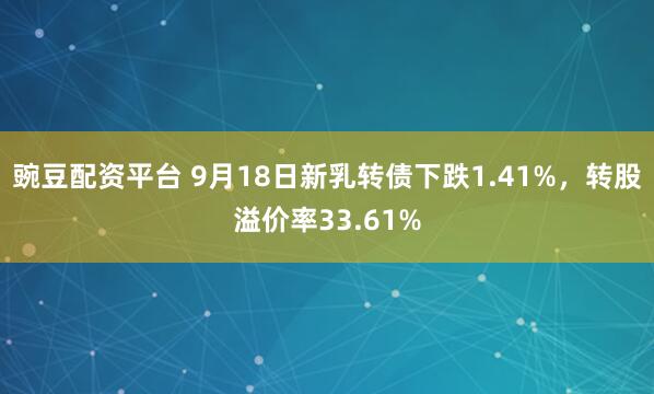 豌豆配资平台 9月18日新乳转债下跌1.41%，转股溢价率33.61%