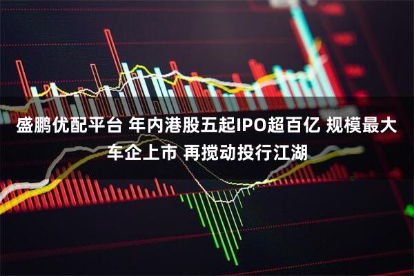 盛鹏优配平台 年内港股五起IPO超百亿 规模最大车企上市 再搅动投行江湖