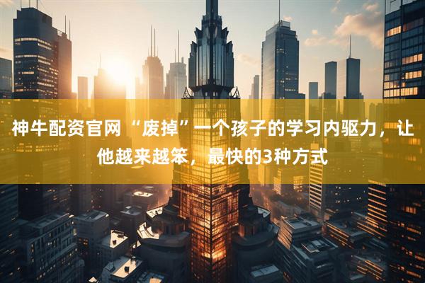 神牛配资官网 “废掉”一个孩子的学习内驱力，让他越来越笨，最快的3种方式