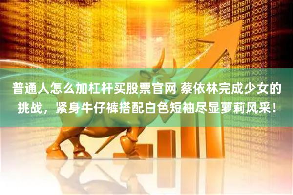 普通人怎么加杠杆买股票官网 蔡依林完成少女的挑战，紧身牛仔裤搭配白色短袖尽显萝莉风采！