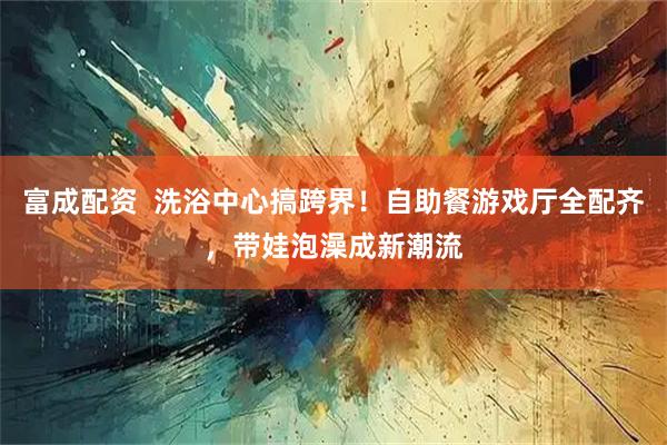 富成配资  洗浴中心搞跨界！自助餐游戏厅全配齐，带娃泡澡成新潮流