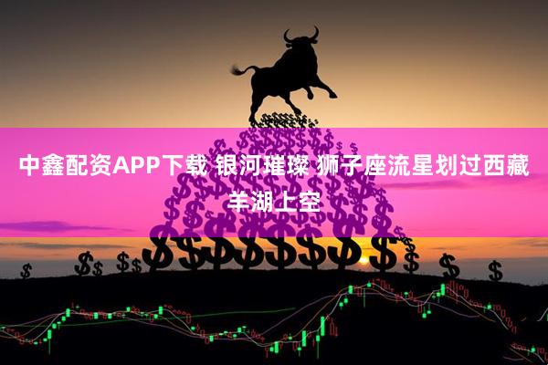 中鑫配资APP下载 银河璀璨 狮子座流星划过西藏羊湖上空