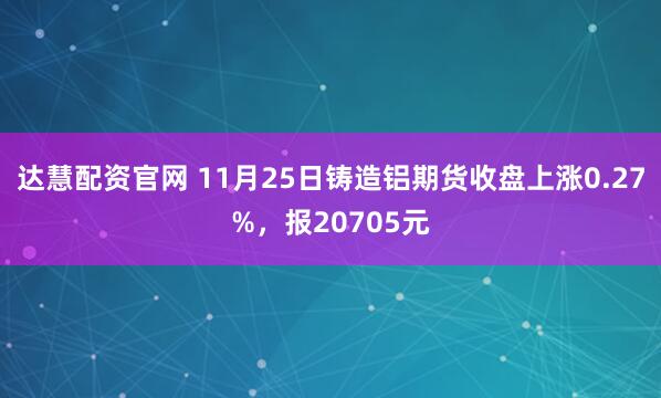 达慧配资官网 11月25日铸造铝期货收盘上涨0.27%，报20705元