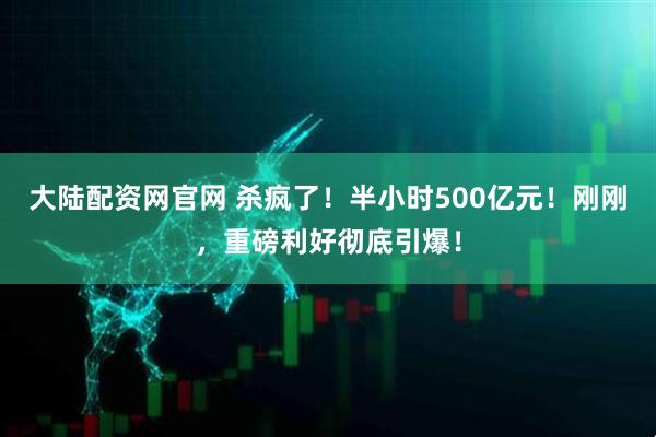 大陆配资网官网 杀疯了！半小时500亿元！刚刚，重磅利好彻底引爆！