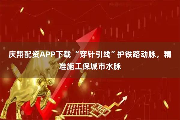 庆翔配资APP下载 “穿针引线”护铁路动脉，精准施工保城市水脉