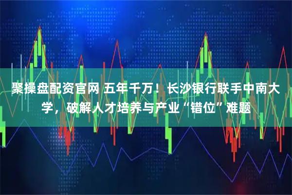 聚操盘配资官网 五年千万！长沙银行联手中南大学，破解人才培养与产业“错位”难题