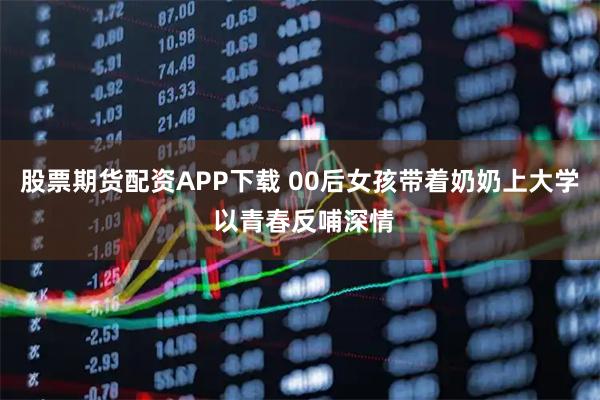 股票期货配资APP下载 00后女孩带着奶奶上大学 以青春反哺深情