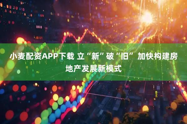 小麦配资APP下载 立“新”破“旧” 加快构建房地产发展新模式