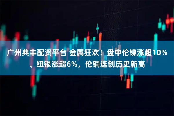 广州典丰配资平台 金属狂欢！盘中伦镍涨超10%、纽银涨超6%，伦铜连创历史新高