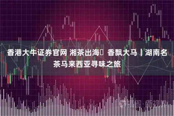 香港大牛证券官网 湘茶出海・香飘大马｜湖南名茶马来西亚寻味之旅