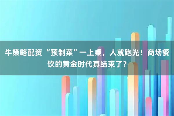 牛策略配资 “预制菜”一上桌，人就跑光！商场餐饮的黄金时代真结束了？