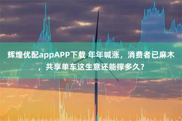辉煌优配appAPP下载 年年喊涨，消费者已麻木，共享单车这生意还能撑多久？