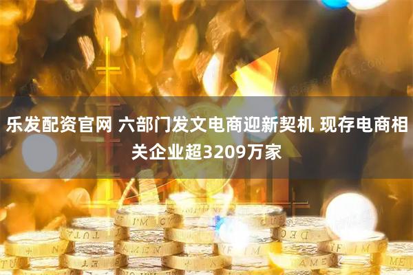 乐发配资官网 六部门发文电商迎新契机 现存电商相关企业超3209万家