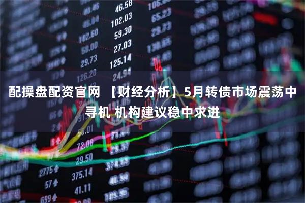配操盘配资官网 【财经分析】5月转债市场震荡中寻机 机构建议稳中求进