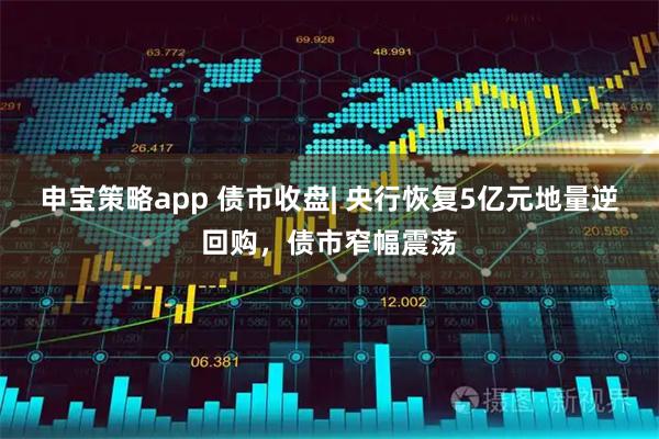 申宝策略app 债市收盘| 央行恢复5亿元地量逆回购，债市窄幅震荡