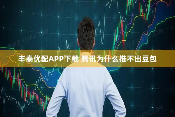 丰泰优配APP下载 腾讯为什么推不出豆包