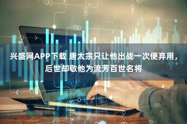 兴盛网APP下载 唐太宗只让他出战一次便弃用，后世却敬他为流芳百世名将
